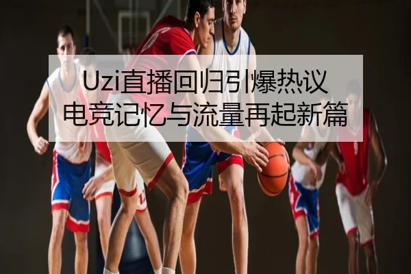 Uzi直播回归引爆热议 电竞记忆与流量再起新篇