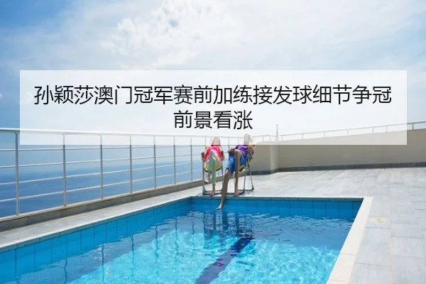 孙颖莎澳门冠军赛前加练接发球细节争冠前景看涨