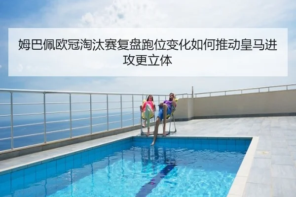 姆巴佩欧冠淘汰赛复盘跑位变化如何推动皇马进攻更立体