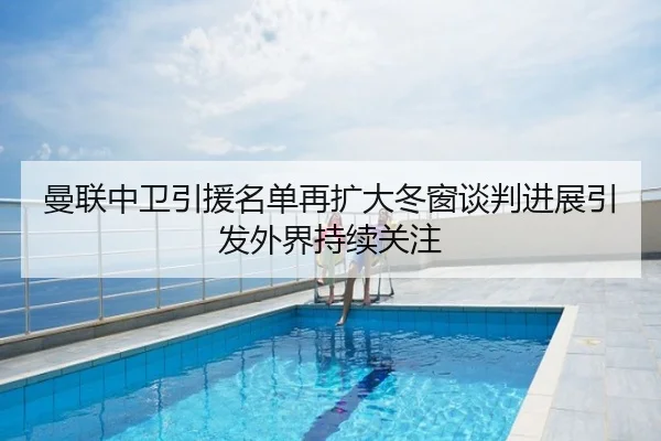 曼联中卫引援名单再扩大冬窗谈判进展引发外界持续关注