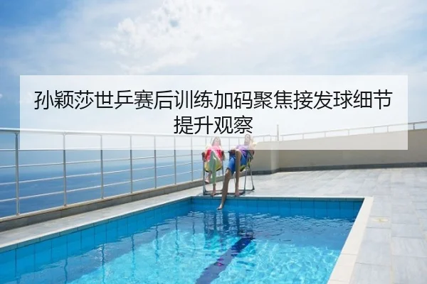 孙颖莎世乒赛后训练加码聚焦接发球细节提升观察