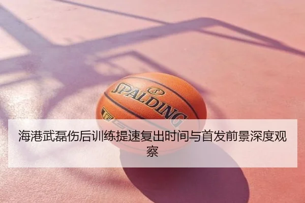 海港武磊伤后训练提速复出时间与首发前景深度观察